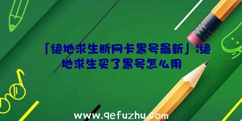 「绝地求生断网卡黑号最新」|绝地求生买了黑号怎么用